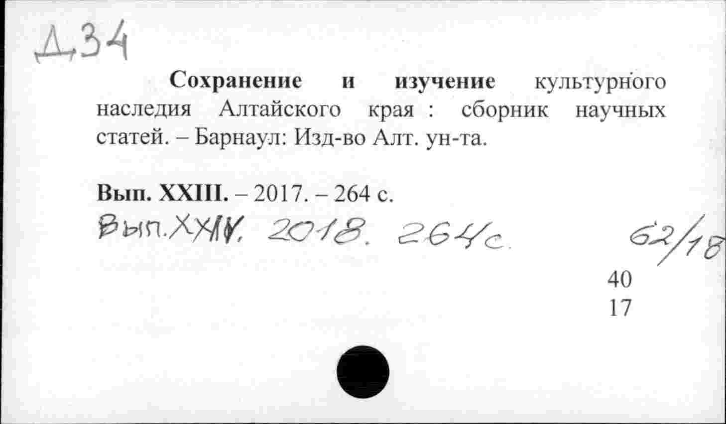 ﻿Л34
Сохранение и изучение культурного наследия Алтайского края : сборник научных статей. - Барнаул: Изд-во Алт. ун-та.
Вып. XXIII.— 2017.— 264 с.
40
17